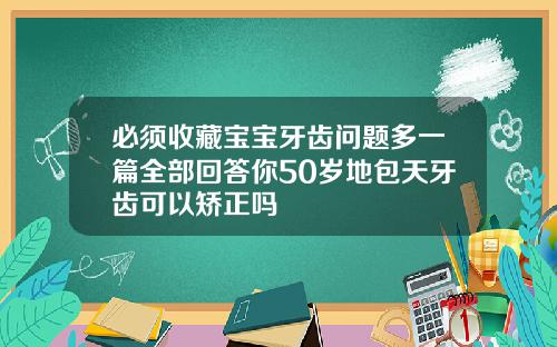必须收藏宝宝牙齿问题多一篇全部回答你50岁地包天牙齿可以矫正吗