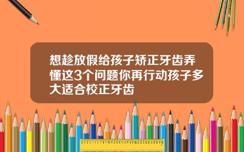 想趁放假给孩子矫正牙齿弄懂这3个问题你再行动孩子多大适合校正牙齿