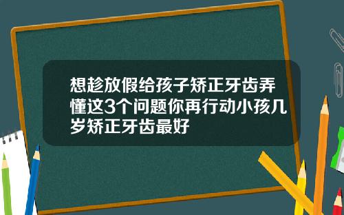 想趁放假给孩子矫正牙齿弄懂这3个问题你再行动小孩几岁矫正牙齿最好