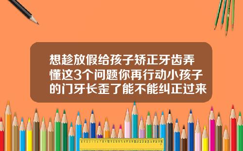 想趁放假给孩子矫正牙齿弄懂这3个问题你再行动小孩子的门牙长歪了能不能纠正过来