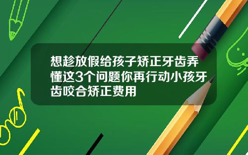 想趁放假给孩子矫正牙齿弄懂这3个问题你再行动小孩牙齿咬合矫正费用