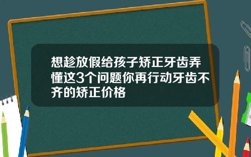 想趁放假给孩子矫正牙齿弄懂这3个问题你再行动牙齿不齐的矫正价格