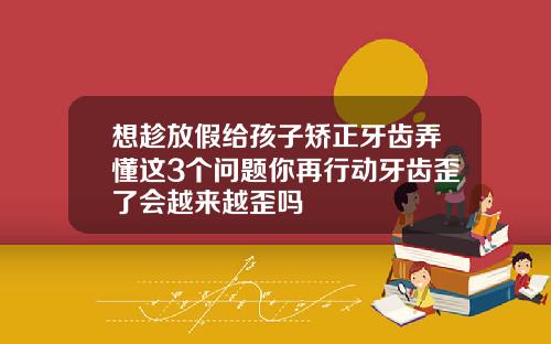 想趁放假给孩子矫正牙齿弄懂这3个问题你再行动牙齿歪了会越来越歪吗