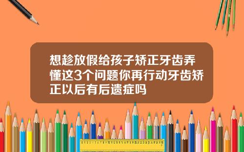 想趁放假给孩子矫正牙齿弄懂这3个问题你再行动牙齿矫正以后有后遗症吗