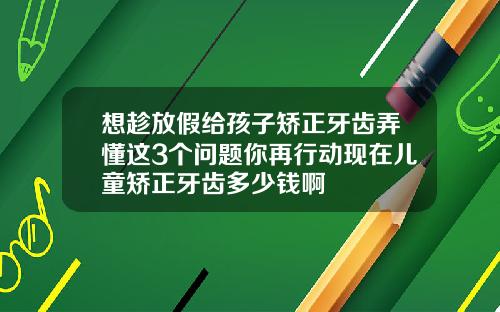 想趁放假给孩子矫正牙齿弄懂这3个问题你再行动现在儿童矫正牙齿多少钱啊