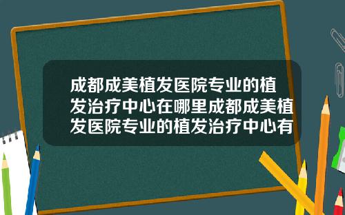 成都成美植发医院专业的植发治疗中心在哪里成都成美植发医院专业的植发治疗中心有哪些
