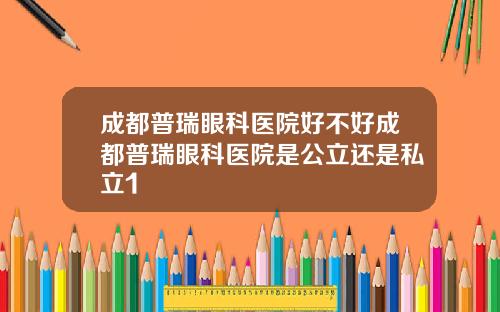 成都普瑞眼科医院好不好成都普瑞眼科医院是公立还是私立1
