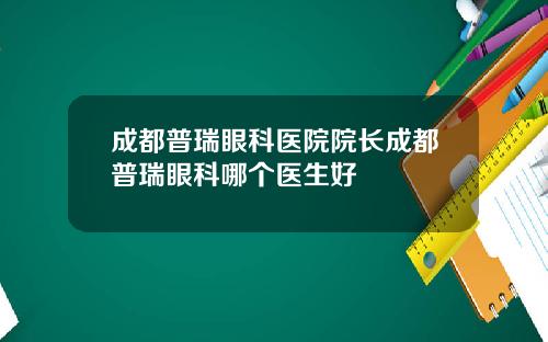 成都普瑞眼科医院院长成都普瑞眼科哪个医生好