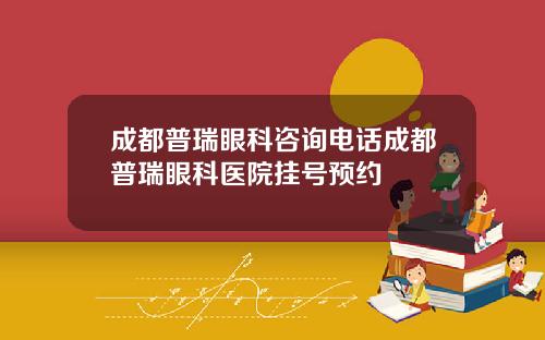成都普瑞眼科咨询电话成都普瑞眼科医院挂号预约