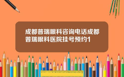 成都普瑞眼科咨询电话成都普瑞眼科医院挂号预约1