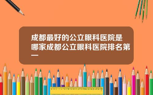 成都最好的公立眼科医院是哪家成都公立眼科医院排名第一