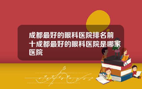 成都最好的眼科医院排名前十成都最好的眼科医院是哪家医院