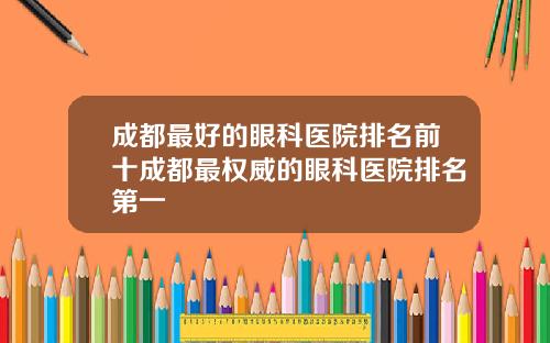 成都最好的眼科医院排名前十成都最权威的眼科医院排名第一