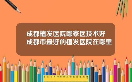成都植发医院哪家医技术好成都市最好的植发医院在哪里