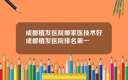 成都植发医院哪家医技术好成都植发医院排名第一