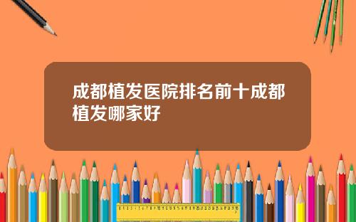 成都植发医院排名前十成都植发哪家好