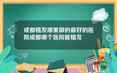 成都植发哪里做的最好的医院成都哪个医院能植发