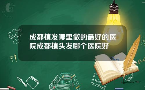 成都植发哪里做的最好的医院成都植头发哪个医院好