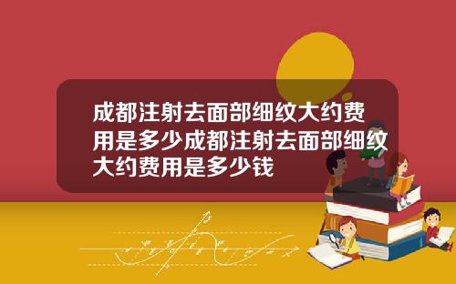成都注射去面部细纹大约费用是多少成都注射去面部细纹大约费用是多少钱
