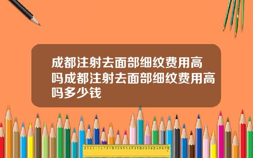 成都注射去面部细纹费用高吗成都注射去面部细纹费用高吗多少钱
