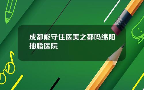 成都能守住医美之都吗绵阳抽脂医院