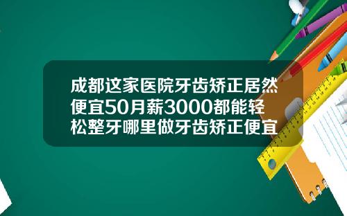 成都这家医院牙齿矫正居然便宜50月薪3000都能轻松整牙哪里做牙齿矫正便宜