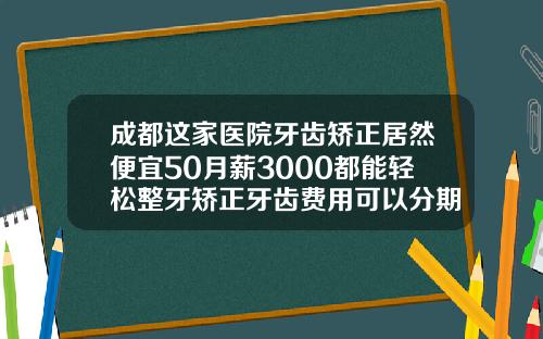 成都这家医院牙齿矫正居然便宜50月薪3000都能轻松整牙矫正牙齿费用可以分期吗