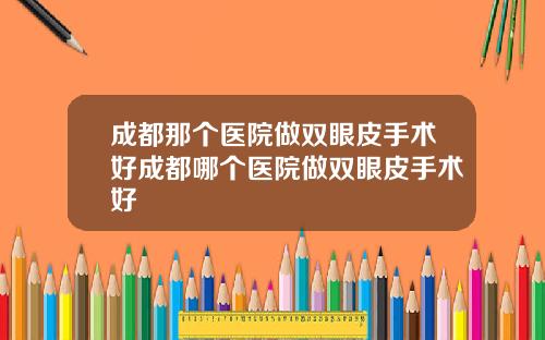 成都那个医院做双眼皮手术好成都哪个医院做双眼皮手术好