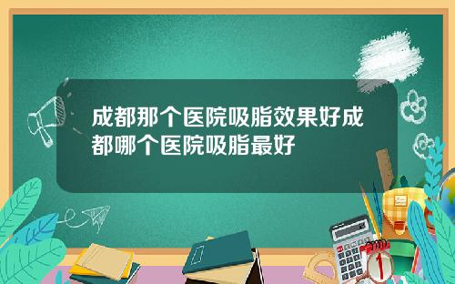 成都那个医院吸脂效果好成都哪个医院吸脂最好