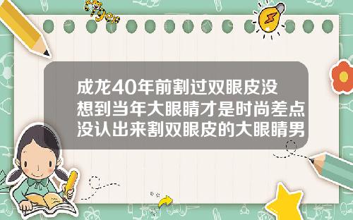 成龙40年前割过双眼皮没想到当年大眼睛才是时尚差点没认出来割双眼皮的大眼睛男星是谁
