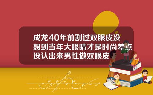 成龙40年前割过双眼皮没想到当年大眼睛才是时尚差点没认出来男性做双眼皮