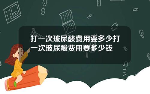 打一次玻尿酸费用要多少打一次玻尿酸费用要多少钱