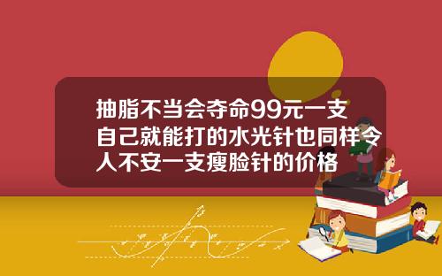 抽脂不当会夺命99元一支自己就能打的水光针也同样令人不安一支瘦脸针的价格