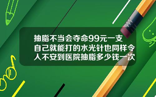 抽脂不当会夺命99元一支自己就能打的水光针也同样令人不安到医院抽脂多少钱一次