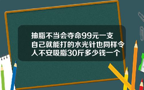 抽脂不当会夺命99元一支自己就能打的水光针也同样令人不安吸脂30斤多少钱一个疗程