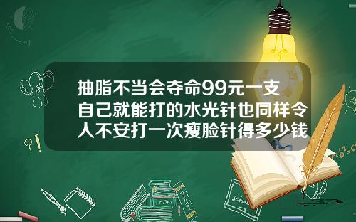 抽脂不当会夺命99元一支自己就能打的水光针也同样令人不安打一次瘦脸针得多少钱
