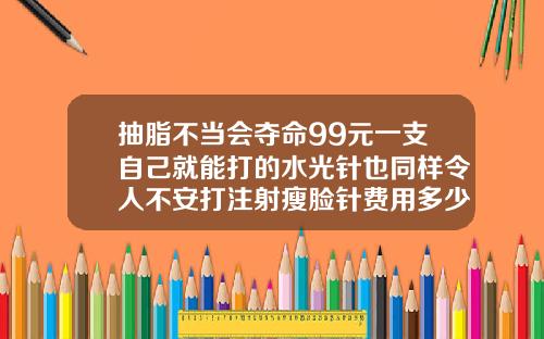 抽脂不当会夺命99元一支自己就能打的水光针也同样令人不安打注射瘦脸针费用多少钱