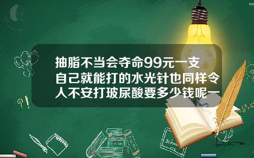 抽脂不当会夺命99元一支自己就能打的水光针也同样令人不安打玻尿酸要多少钱呢一次