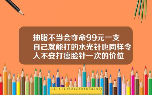 抽脂不当会夺命99元一支自己就能打的水光针也同样令人不安打瘦脸针一次的价位