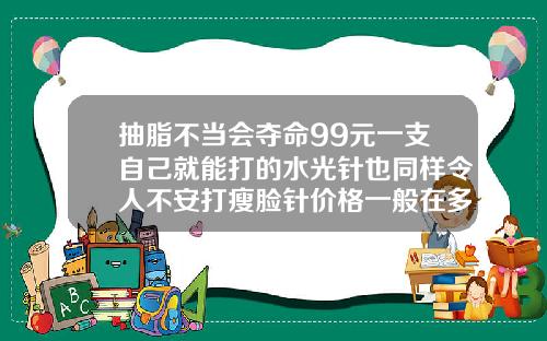 抽脂不当会夺命99元一支自己就能打的水光针也同样令人不安打瘦脸针价格一般在多少
