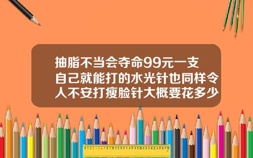 抽脂不当会夺命99元一支自己就能打的水光针也同样令人不安打瘦脸针大概要花多少钱一针