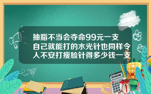 抽脂不当会夺命99元一支自己就能打的水光针也同样令人不安打瘦脸针得多少钱一支