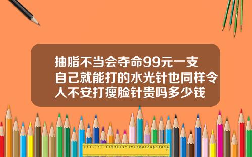 抽脂不当会夺命99元一支自己就能打的水光针也同样令人不安打瘦脸针贵吗多少钱