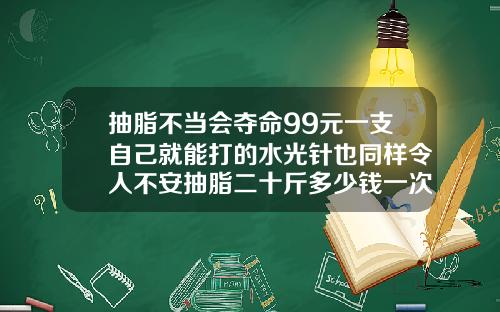 抽脂不当会夺命99元一支自己就能打的水光针也同样令人不安抽脂二十斤多少钱一次