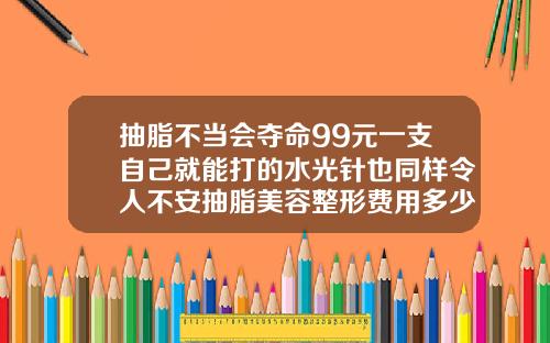 抽脂不当会夺命99元一支自己就能打的水光针也同样令人不安抽脂美容整形费用多少