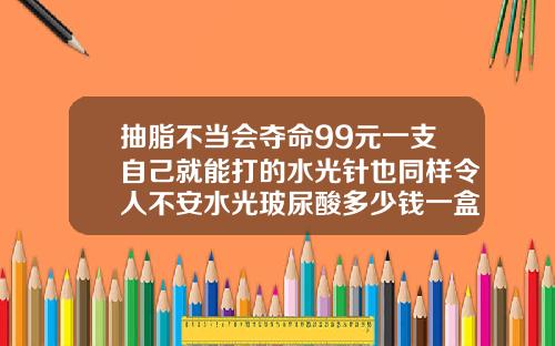 抽脂不当会夺命99元一支自己就能打的水光针也同样令人不安水光玻尿酸多少钱一盒