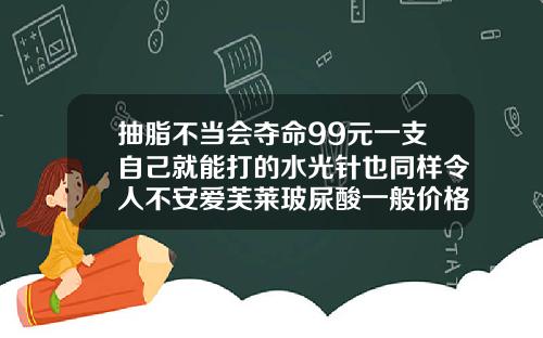 抽脂不当会夺命99元一支自己就能打的水光针也同样令人不安爱芙莱玻尿酸一般价格多少