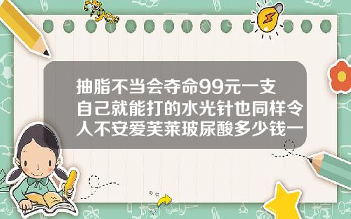抽脂不当会夺命99元一支自己就能打的水光针也同样令人不安爱芙莱玻尿酸多少钱一支价格表