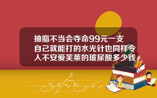 抽脂不当会夺命99元一支自己就能打的水光针也同样令人不安爱芙莱的玻尿酸多少钱一针