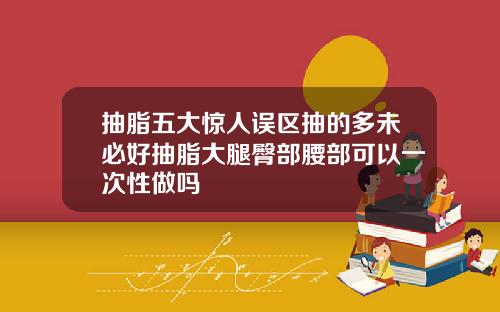 抽脂五大惊人误区抽的多未必好抽脂大腿臀部腰部可以一次性做吗